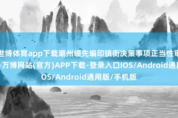 世博体育app下载潮州领先编印镇街决策事项正当性审查使命教育-万博网站(官方)APP下载-登录入口IOS/Android通用版/手机版