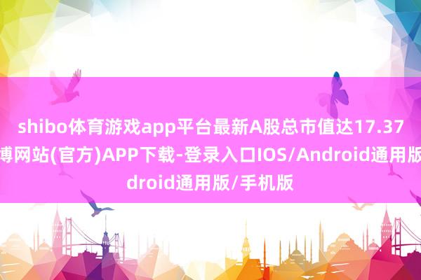 shibo体育游戏app平台最新A股总市值达17.37亿元-万博网站(官方)APP下载-登录入口IOS/Android通用版/手机版