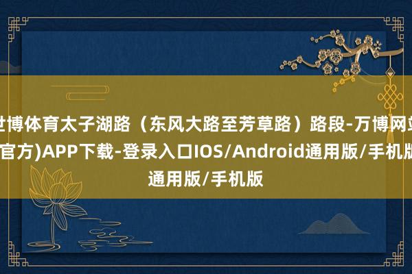 世博体育太子湖路（东风大路至芳草路）路段-万博网站(官方)APP下载-登录入口IOS/Android通用版/手机版