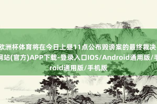 欧洲杯体育将在今日上昼11点公布毁谤案的最终裁决-万博网站(官方)APP下载-登录入口IOS/Android通用版/手机版