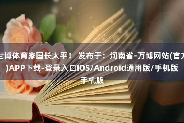 世博体育家国长太平！ 发布于：河南省-万博网站(官方)APP下载-登录入口IOS/Android通用版/手机版