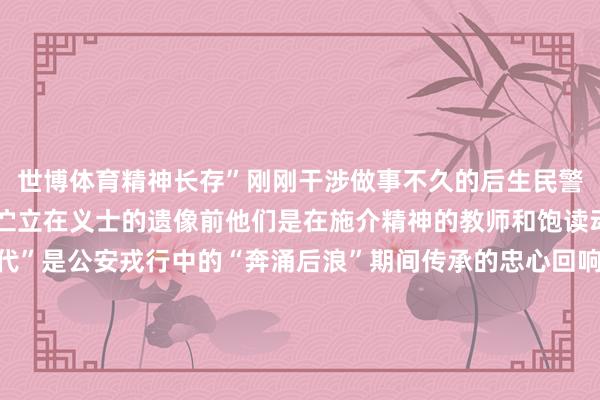 世博体育精神长存”刚刚干涉做事不久的后生民警说念如那和李桂路良久伫立在义士的遗像前他们是在施介精神的教师和饱读动中成长起来的“更生代”是公安戎行中的“奔涌后浪”期间传承的忠心回响警史馆的荣誉墙上每一个闪亮的名称皆承载着动东说念主的忠心故事寰球公安机温存民法子集体寰球“枫桥式公安派出所”国度“一级派出所”……扎根下层35个年初武汉森是在施介派出所做事技巧最长的民警35年间他接处警超万起统一纠纷上千起