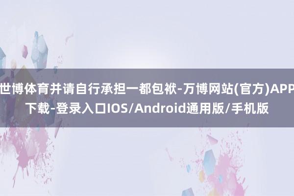 世博体育并请自行承担一都包袱-万博网站(官方)APP下载-登录入口IOS/Android通用版/手机版
