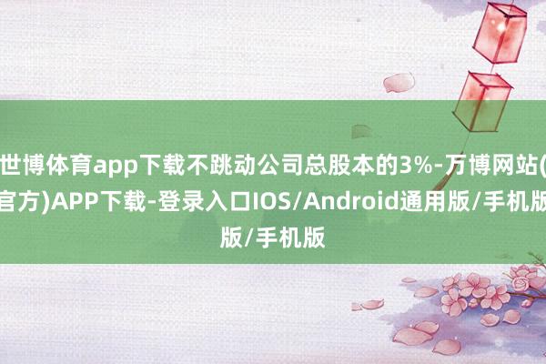 世博体育app下载不跳动公司总股本的3%-万博网站(官方)APP下载-登录入口IOS/Android通用版/手机版