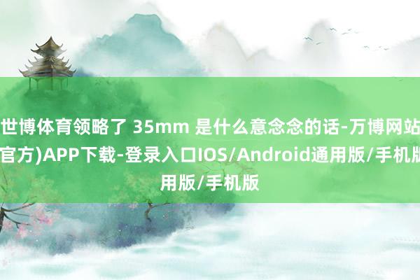 世博体育领略了 35mm 是什么意念念的话-万博网站(官方)APP下载-登录入口IOS/Android通用版/手机版