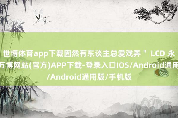 世博体育app下载固然有东谈主总爱戏弄＂ LCD 永不为奴＂-万博网站(官方)APP下载-登录入口IOS/Android通用版/手机版