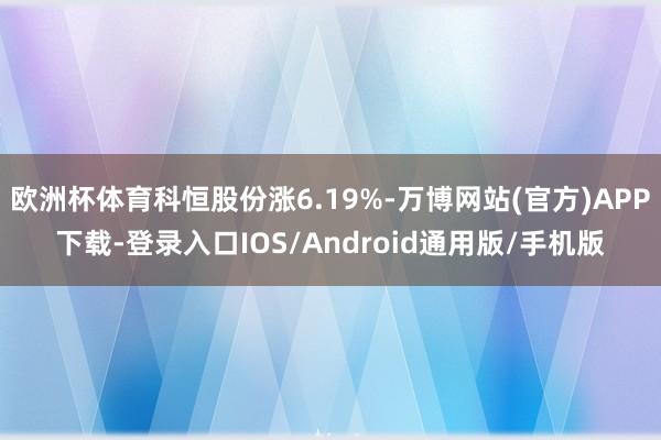 欧洲杯体育科恒股份涨6.19%-万博网站(官方)APP下载-登录入口IOS/Android通用版/手机版