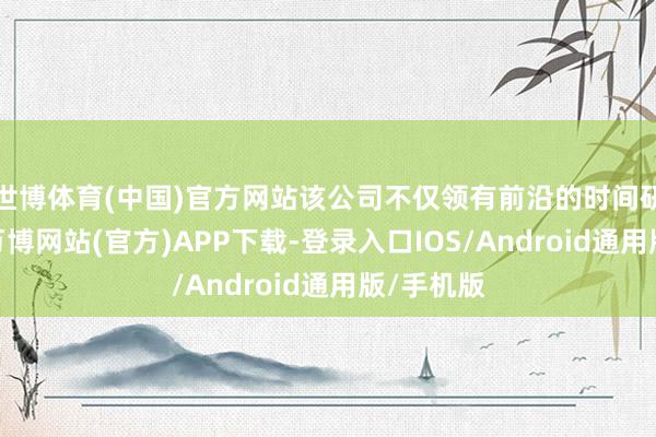 世博体育(中国)官方网站该公司不仅领有前沿的时间研发实力-万博网站(官方)APP下载-登录入口IOS/Android通用版/手机版