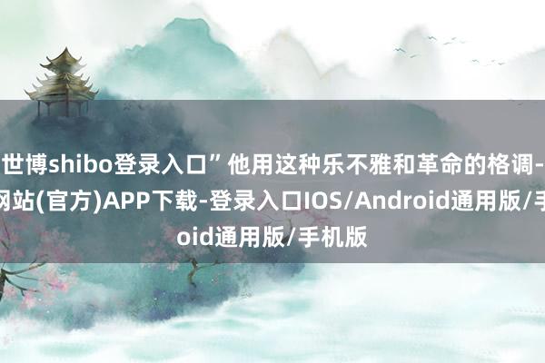 世博shibo登录入口”他用这种乐不雅和革命的格调-万博网站(官方)APP下载-登录入口IOS/Android通用版/手机版
