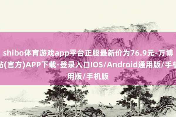 shibo体育游戏app平台正股最新价为76.9元-万博网站(官方)APP下载-登录入口IOS/Android通用版/手机版