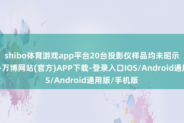 shibo体育游戏app平台20台投影仪样品均未昭示照度均匀性-万博网站(官方)APP下载-登录入口IOS/Android通用版/手机版