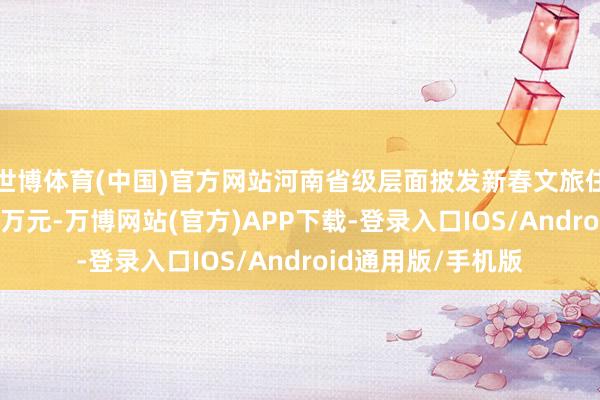 世博体育(中国)官方网站河南省级层面披发新春文旅住宿类耗尽券5000万元-万博网站(官方)APP下载-登录入口IOS/Android通用版/手机版