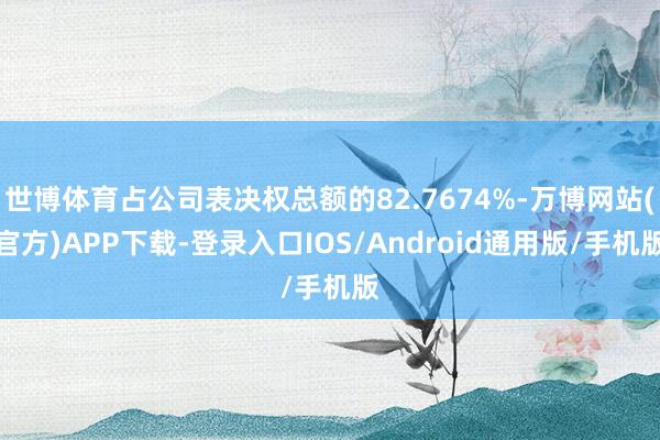 世博体育占公司表决权总额的82.7674%-万博网站(官方)APP下载-登录入口IOS/Android通用版/手机版