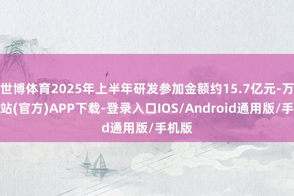 世博体育2025年上半年研发参加金额约15.7亿元-万博网站(官方)APP下载-登录入口IOS/Android通用版/手机版