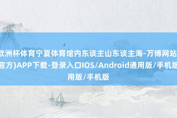 欧洲杯体育宁夏体育馆内东谈主山东谈主海-万博网站(官方)APP下载-登录入口IOS/Android通用版/手机版