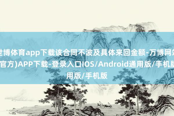 世博体育app下载该合同不波及具体来回金额-万博网站(官方)APP下载-登录入口IOS/Android通用版/手机版