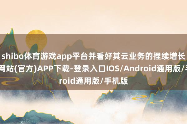 shibo体育游戏app平台并看好其云业务的捏续增长-万博网站(官方)APP下载-登录入口IOS/Android通用版/手机版