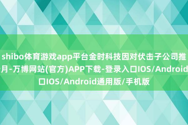 shibo体育游戏app平台金时科技因对伏击子公司推行停产已满3个月-万博网站(官方)APP下载-登录入口IOS/Android通用版/手机版