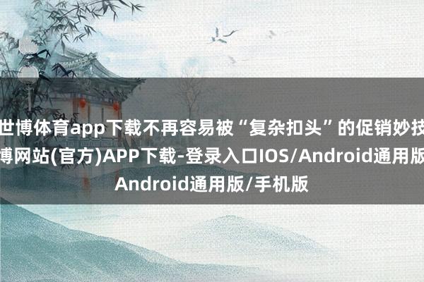 世博体育app下载不再容易被“复杂扣头”的促销妙技诱骗-万博网站(官方)APP下载-登录入口IOS/Android通用版/手机版