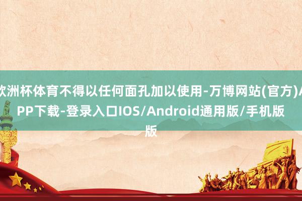 欧洲杯体育不得以任何面孔加以使用-万博网站(官方)APP下载-登录入口IOS/Android通用版/手机版