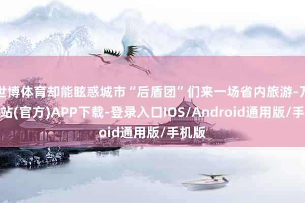 世博体育却能眩惑城市“后盾团”们来一场省内旅游-万博网站(官方)APP下载-登录入口IOS/Android通用版/手机版