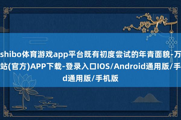 shibo体育游戏app平台既有初度尝试的年青面貌-万博网站(官方)APP下载-登录入口IOS/Android通用版/手机版