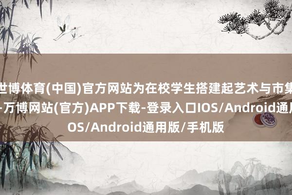 世博体育(中国)官方网站为在校学生搭建起艺术与市集对接的平台-万博网站(官方)APP下载-登录入口IOS/Android通用版/手机版