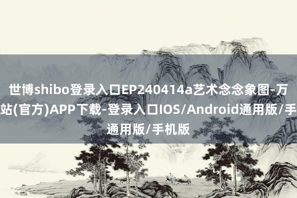 世博shibo登录入口EP240414a艺术念念象图-万博网站(官方)APP下载-登录入口IOS/Android通用版/手机版