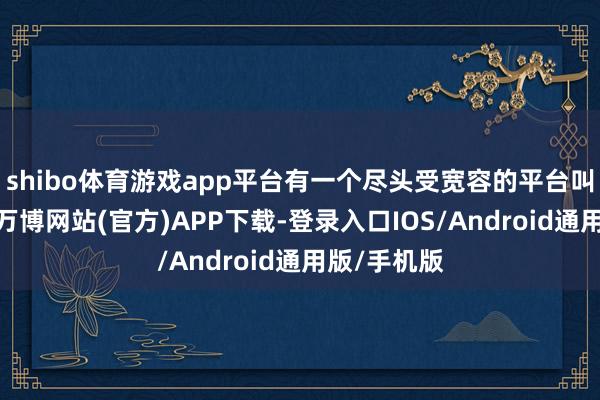 shibo体育游戏app平台有一个尽头受宽容的平台叫术捷盈库-万博网站(官方)APP下载-登录入口IOS/Android通用版/手机版