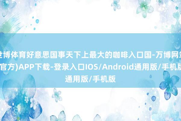 世博体育好意思国事天下上最大的咖啡入口国-万博网站(官方)APP下载-登录入口IOS/Android通用版/手机版