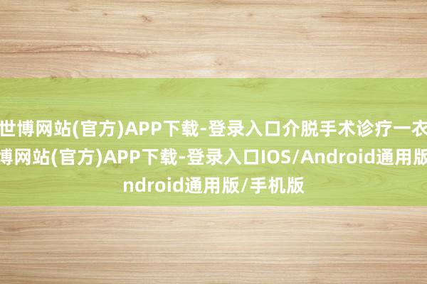世博网站(官方)APP下载-登录入口介脱手术诊疗一衣带水-万博网站(官方)APP下载-登录入口IOS/Android通用版/手机版