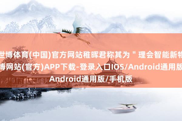 世博体育(中国)官方网站稚晖君称其为＂理会智能新物种＂-万博网站(官方)APP下载-登录入口IOS/Android通用版/手机版