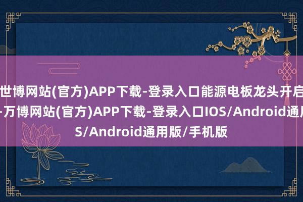 世博网站(官方)APP下载-登录入口能源电板龙头开启新一轮扩产-万博网站(官方)APP下载-登录入口IOS/Android通用版/手机版