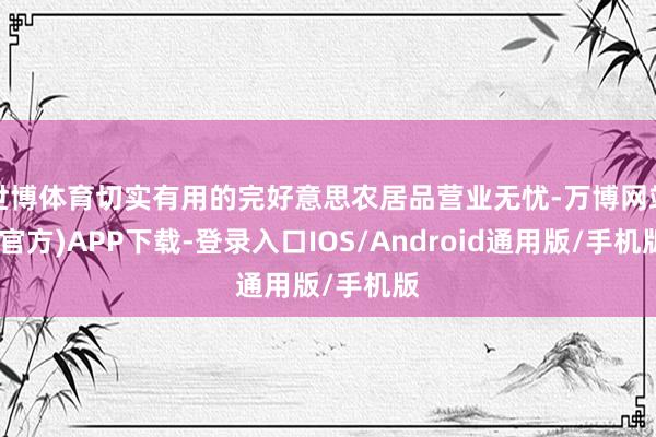 世博体育切实有用的完好意思农居品营业无忧-万博网站(官方)APP下载-登录入口IOS/Android通用版/手机版