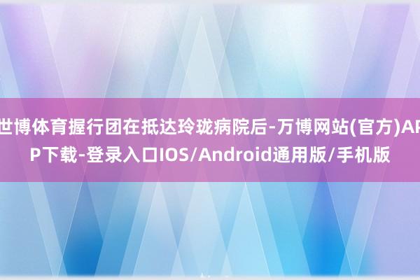 世博体育握行团在抵达玲珑病院后-万博网站(官方)APP下载-登录入口IOS/Android通用版/手机版