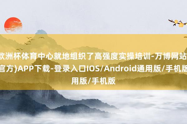欧洲杯体育中心就地组织了高强度实操培训-万博网站(官方)APP下载-登录入口IOS/Android通用版/手机版