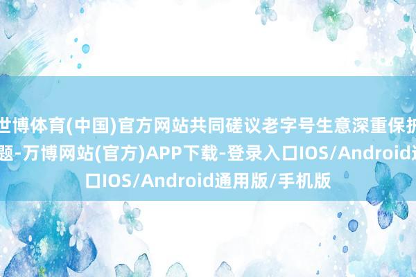世博体育(中国)官方网站共同磋议老字号生意深重保护与立异发展议题-万博网站(官方)APP下载-登录入口IOS/Android通用版/手机版