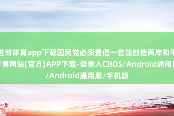 世博体育app下载国民党必须提倡一套能创造两岸和平的步伐-万博网站(官方)APP下载-登录入口IOS/Android通用版/手机版