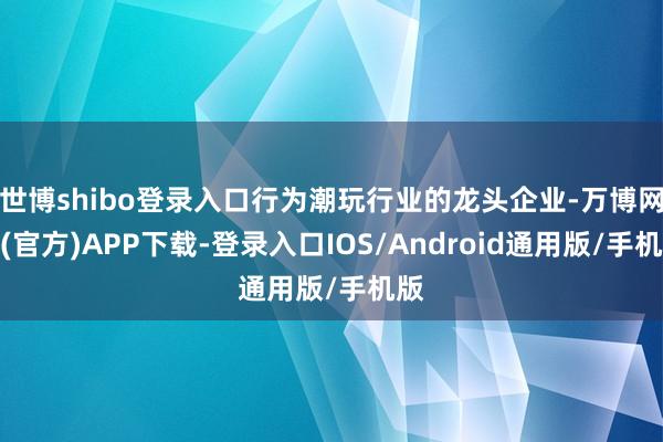 世博shibo登录入口行为潮玩行业的龙头企业-万博网站(官方)APP下载-登录入口IOS/Android通用版/手机版