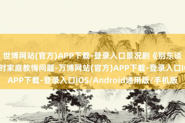 世博网站(官方)APP下载-登录入口景况剧《别东谈主家的孩子》紧扣现时家庭教悔问题-万博网站(官方)APP下载-登录入口IOS/Android通用版/手机版