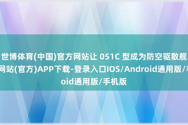 世博体育(中国)官方网站让 051C 型成为防空驱散舰-万博网站(官方)APP下载-登录入口IOS/Android通用版/手机版
