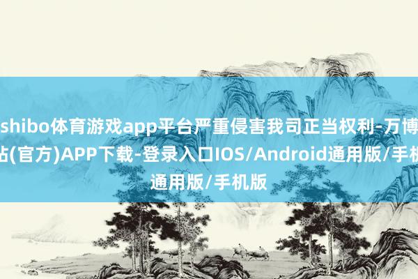 shibo体育游戏app平台严重侵害我司正当权利-万博网站(官方)APP下载-登录入口IOS/Android通用版/手机版