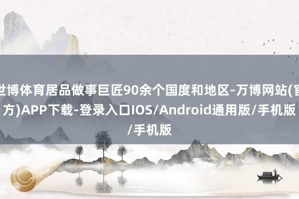 世博体育居品做事巨匠90余个国度和地区-万博网站(官方)APP下载-登录入口IOS/Android通用版/手机版
