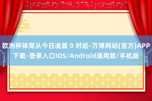 欧洲杯体育从今日凌晨 0 时起-万博网站(官方)APP下载-登录入口IOS/Android通用版/手机版