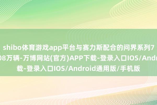 shibo体育游戏app平台与赛力斯配合的问界系列7月全系共计委用4.08万辆-万博网站(官方)APP下载-登录入口IOS/Android通用版/手机版