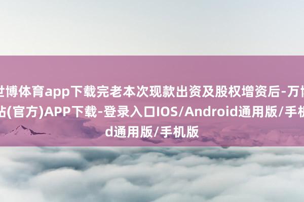 世博体育app下载完老本次现款出资及股权增资后-万博网站(官方)APP下载-登录入口IOS/Android通用版/手机版