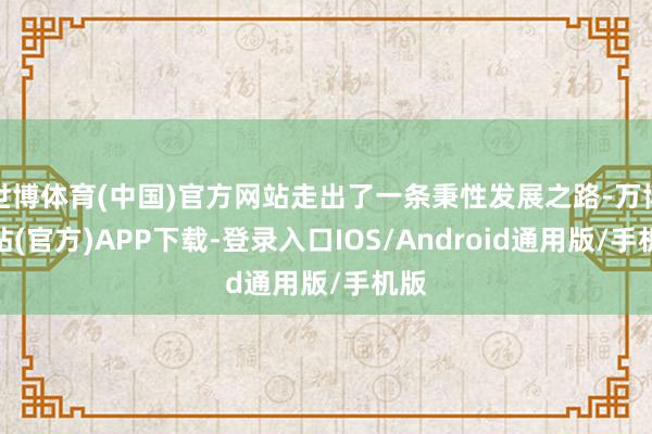 世博体育(中国)官方网站走出了一条秉性发展之路-万博网站(官方)APP下载-登录入口IOS/Android通用版/手机版