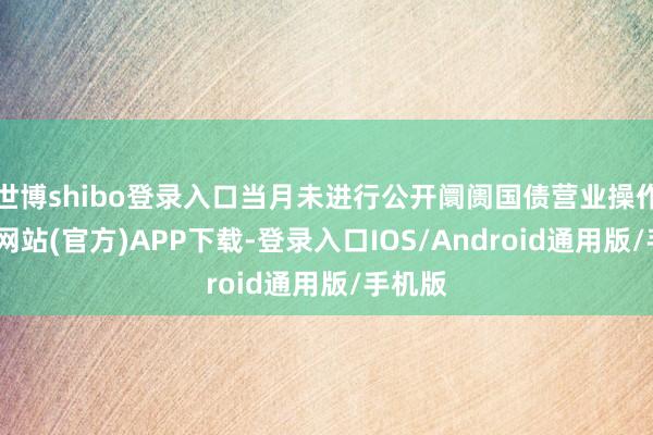 世博shibo登录入口当月未进行公开阛阓国债营业操作-万博网站(官方)APP下载-登录入口IOS/Android通用版/手机版