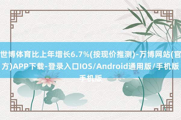 世博体育比上年增长6.7%(按现价推测)-万博网站(官方)APP下载-登录入口IOS/Android通用版/手机版