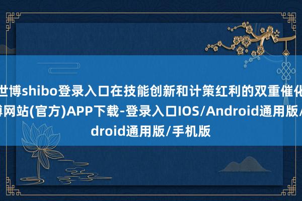 世博shibo登录入口在技能创新和计策红利的双重催化下-万博网站(官方)APP下载-登录入口IOS/Android通用版/手机版